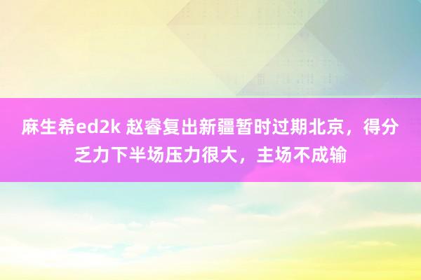 麻生希ed2k 赵睿复出新疆暂时过期北京，得分乏力下半场压力很大，主场不成输