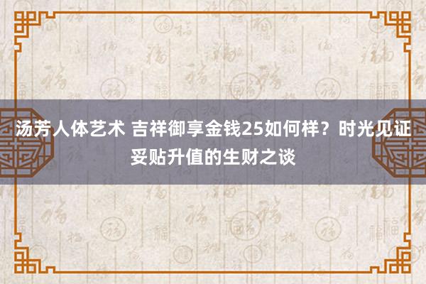 汤芳人体艺术 吉祥御享金钱25如何样？时光见证妥贴升值的生财之谈