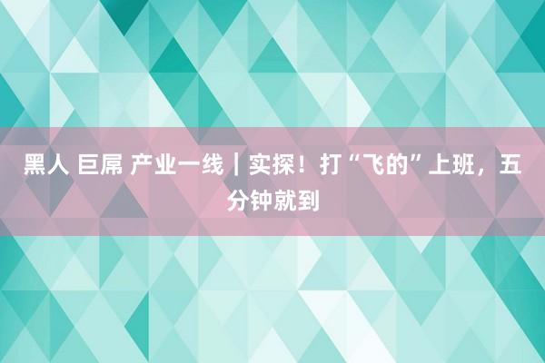 黑人 巨屌 产业一线｜实探！打“飞的”上班，五分钟就到