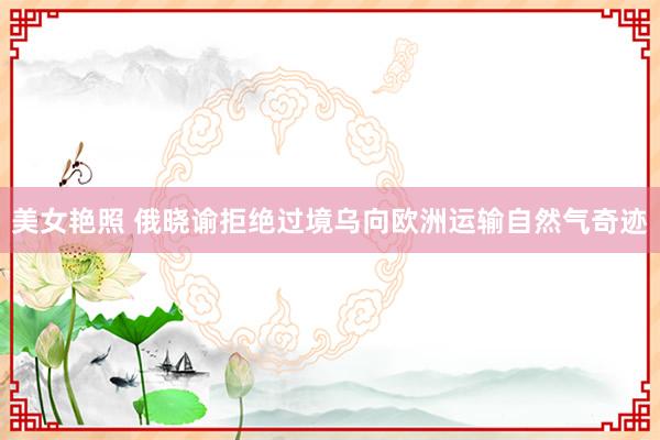 美女艳照 俄晓谕拒绝过境乌向欧洲运输自然气奇迹