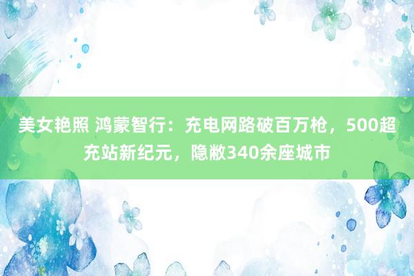 美女艳照 鸿蒙智行：充电网路破百万枪，500超充站新纪元，隐敝340余座城市