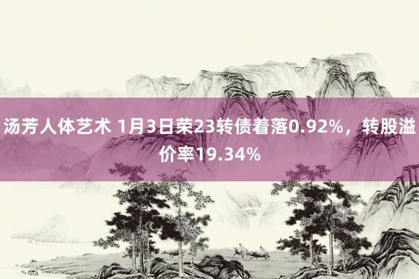 汤芳人体艺术 1月3日荣23转债着落0.92%，转股溢价率19.34%