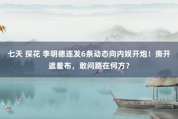 七天 探花 李明德连发6条动态向内娱开炮！撕开遮羞布，敢问路在何方？