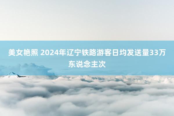 美女艳照 2024年辽宁铁路游客日均发送量33万东说念主次