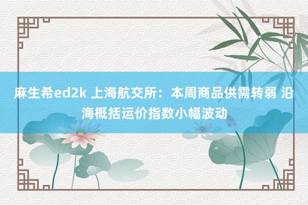 麻生希ed2k 上海航交所：本周商品供需转弱 沿海概括运价指数小幅波动