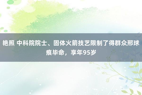 艳照 中科院院士、固体火箭技艺限制了得群众邢球痕毕命，享年95岁