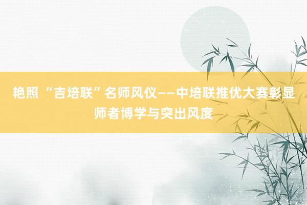 艳照 “吉培联”名师风仪——中培联推优大赛彰显师者博学与突出风度