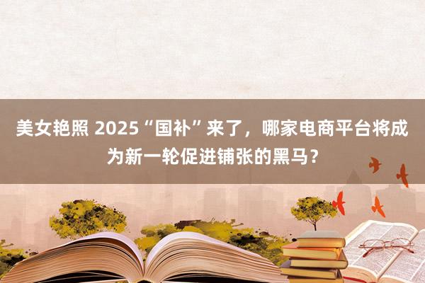 美女艳照 2025“国补”来了，哪家电商平台将成为新一轮促进铺张的黑马？