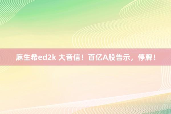 麻生希ed2k 大音信！百亿A股告示，停牌！