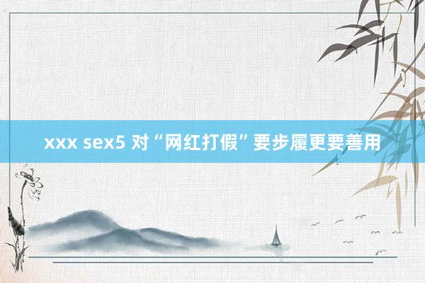 xxx sex5 对“网红打假”要步履更要善用