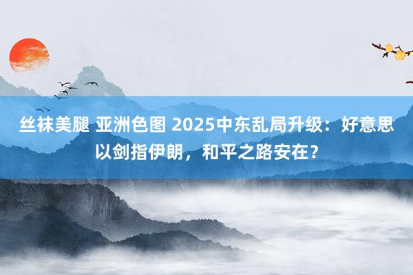 丝袜美腿 亚洲色图 2025中东乱局升级：好意思以剑指伊朗，和平之路安在？