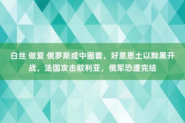 白丝 做爱 俄罗斯或中圈套，好意思土以黝黑开战，法国攻击叙利亚，俄军恐遭完结