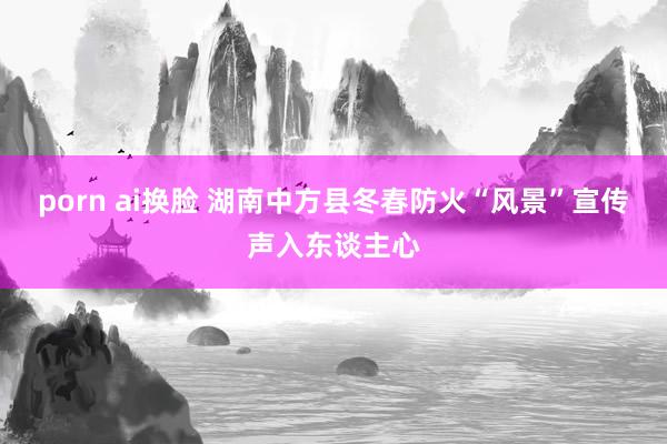 porn ai换脸 湖南中方县冬春防火“风景”宣传声入东谈主心