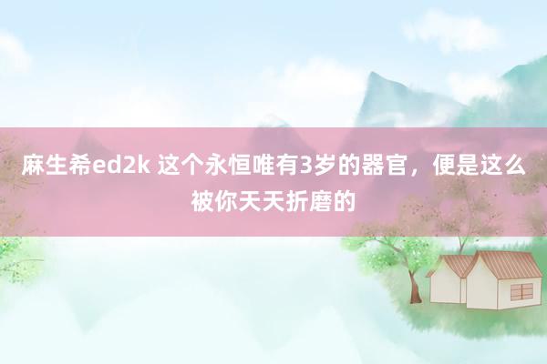 麻生希ed2k 这个永恒唯有3岁的器官，便是这么被你天天折磨的