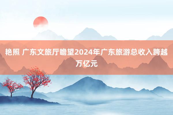 艳照 广东文旅厅瞻望2024年广东旅游总收入跨越万亿元