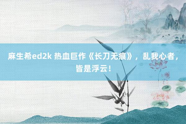 麻生希ed2k 热血巨作《长刀无痕》，乱我心者，皆是浮云！