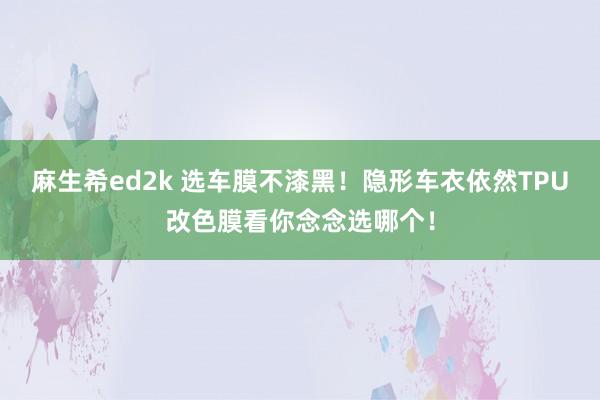 麻生希ed2k 选车膜不漆黑！隐形车衣依然TPU改色膜看你念念选哪个！