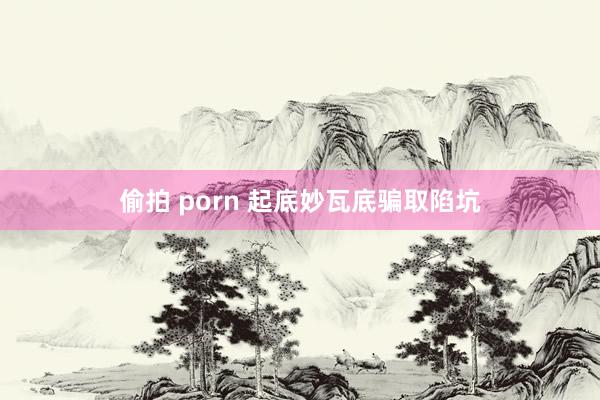 偷拍 porn 起底妙瓦底骗取陷坑