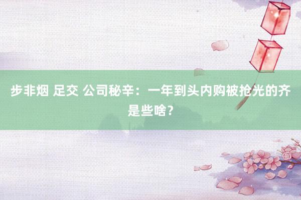 步非烟 足交 公司秘辛：一年到头内购被抢光的齐是些啥？