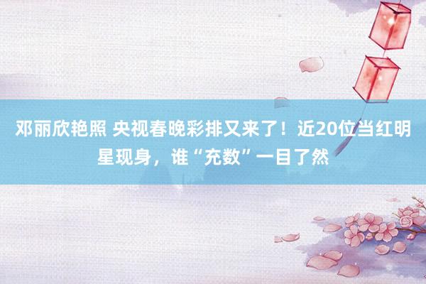 邓丽欣艳照 央视春晚彩排又来了！近20位当红明星现身，谁“充数”一目了然