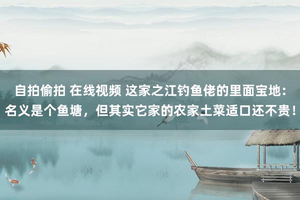 自拍偷拍 在线视频 这家之江钓鱼佬的里面宝地：名义是个鱼塘，但其实它家的农家土菜适口还不贵！