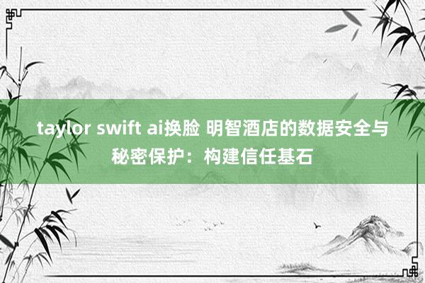 taylor swift ai换脸 明智酒店的数据安全与秘密保护：构建信任基石