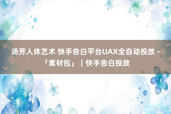 汤芳人体艺术 快手告白平台UAX全自动投放 -「素材包」｜快手告白投放