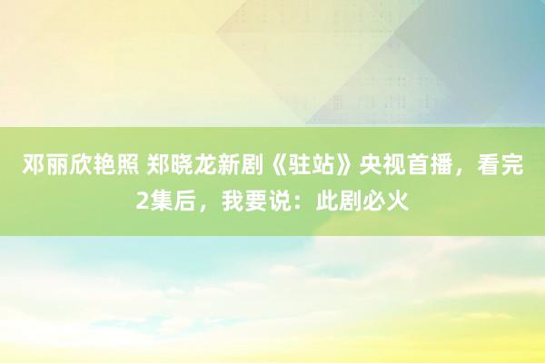 邓丽欣艳照 郑晓龙新剧《驻站》央视首播，看完2集后，我要说：此剧必火