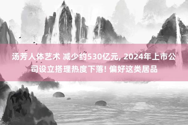 汤芳人体艺术 减少约530亿元， 2024年上市公司设立搭理热度下落! 偏好这类居品