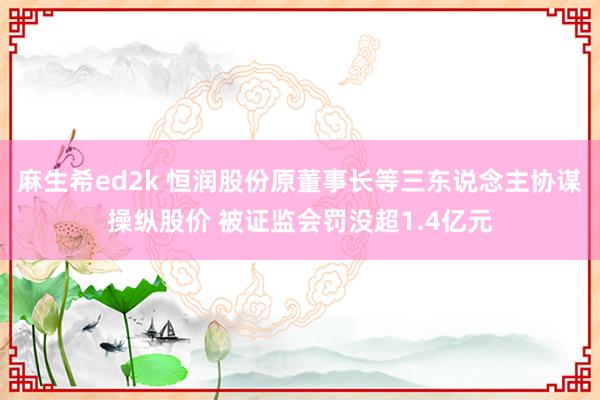 麻生希ed2k 恒润股份原董事长等三东说念主协谋操纵股价 被证监会罚没超1.4亿元