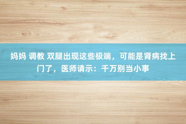 妈妈 调教 双腿出现这些极端，可能是肾病找上门了，医师请示：千万别当小事