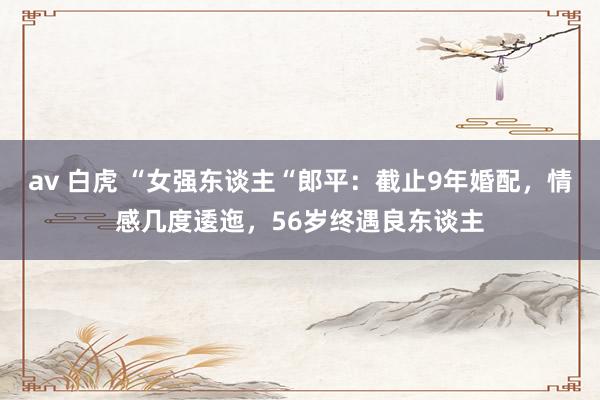 av 白虎 “女强东谈主“郎平：截止9年婚配，情感几度逶迤，56岁终遇良东谈主