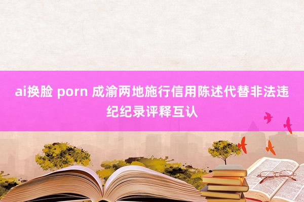 ai换脸 porn 成渝两地施行信用陈述代替非法违纪纪录评释互认