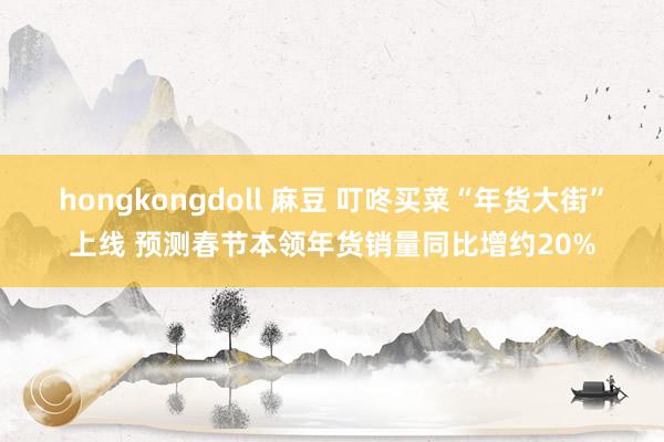 hongkongdoll 麻豆 叮咚买菜“年货大街”上线 预测春节本领年货销量同比增约20%