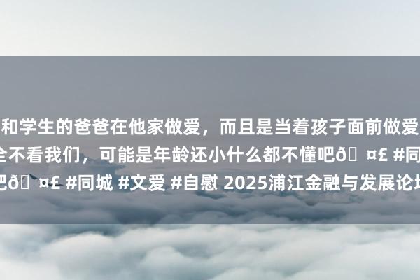 和学生的爸爸在他家做爱，而且是当着孩子面前做爱，太刺激了，孩子完全不看我们，可能是年龄还小什么都不懂吧🤣 #同城 #文爱 #自慰 2025浦江金融与发展论坛奏凯举办