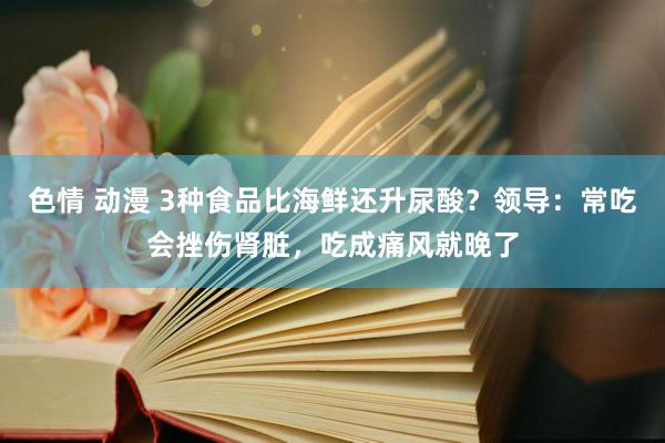 色情 动漫 3种食品比海鲜还升尿酸？领导：常吃会挫伤肾脏，吃成痛风就晚了