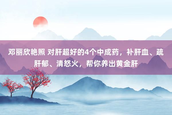 邓丽欣艳照 对肝超好的4个中成药，补肝血、疏肝郁、清怒火，帮你养出黄金肝