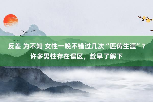 反差 为不知 女性一晚不错过几次“匹俦生涯”？许多男性存在误区，趁早了解下