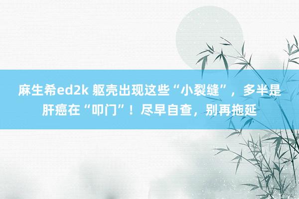 麻生希ed2k 躯壳出现这些“小裂缝”，多半是肝癌在“叩门”！尽早自查，别再拖延