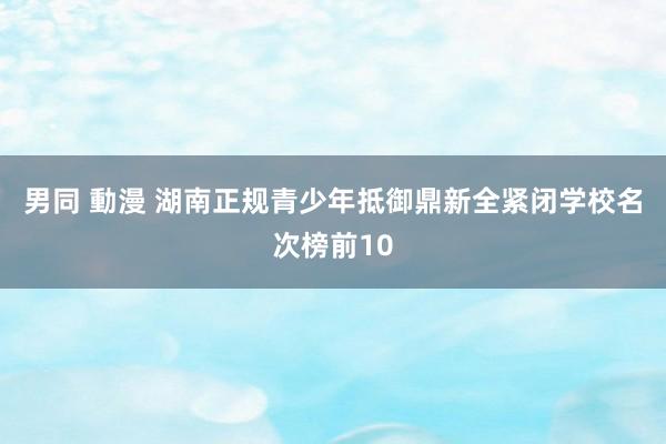 男同 動漫 湖南正规青少年抵御鼎新全紧闭学校名次榜前10