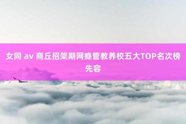 女同 av 商丘招架期网瘾管教养校五大TOP名次榜先容