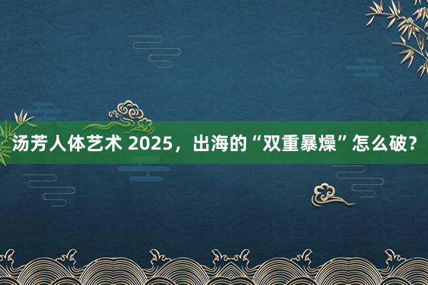 汤芳人体艺术 2025，出海的“双重暴燥”怎么破？