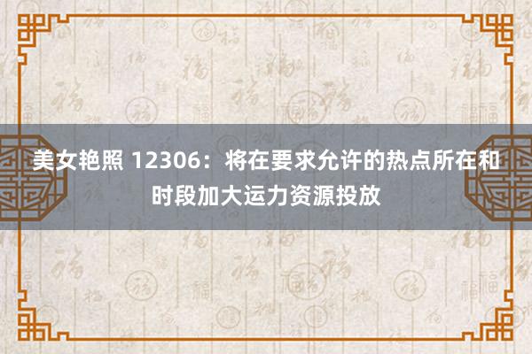 美女艳照 12306：将在要求允许的热点所在和时段加大运力资源投放