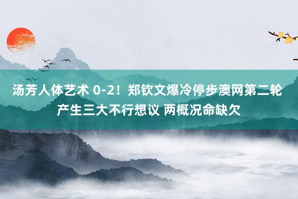 汤芳人体艺术 0-2！郑钦文爆冷停步澳网第二轮 产生三大不行想议 两概况命缺欠