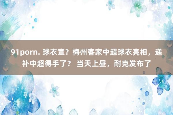 91porn. 球衣宣？梅州客家中超球衣亮相，递补中超得手了？ 当天上昼，耐克发布了