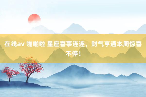 在线av 啪啪啦 星座喜事连连，财气亨通本周惊喜不停！