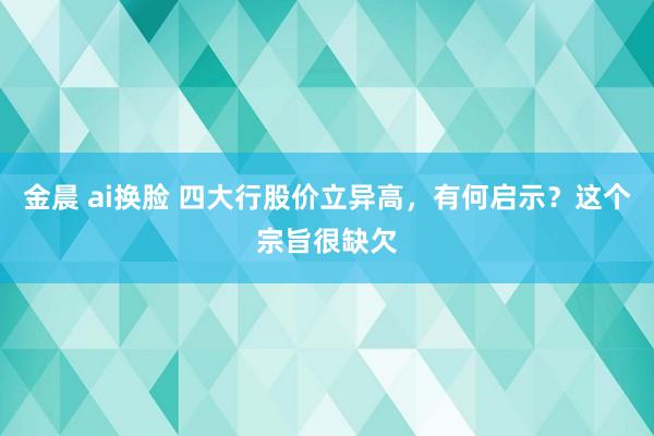 金晨 ai换脸 四大行股价立异高，有何启示？这个宗旨很缺欠