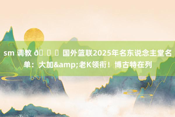 sm 调教 👀国外篮联2025年名东说念主堂名单：大加&老K领衔！博古特在列