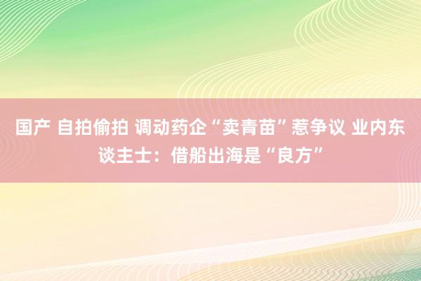 国产 自拍偷拍 调动药企“卖青苗”惹争议 业内东谈主士：借船出海是“良方”