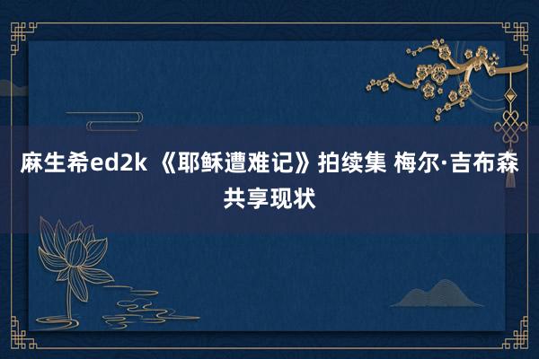 麻生希ed2k 《耶稣遭难记》拍续集 梅尔·吉布森共享现状